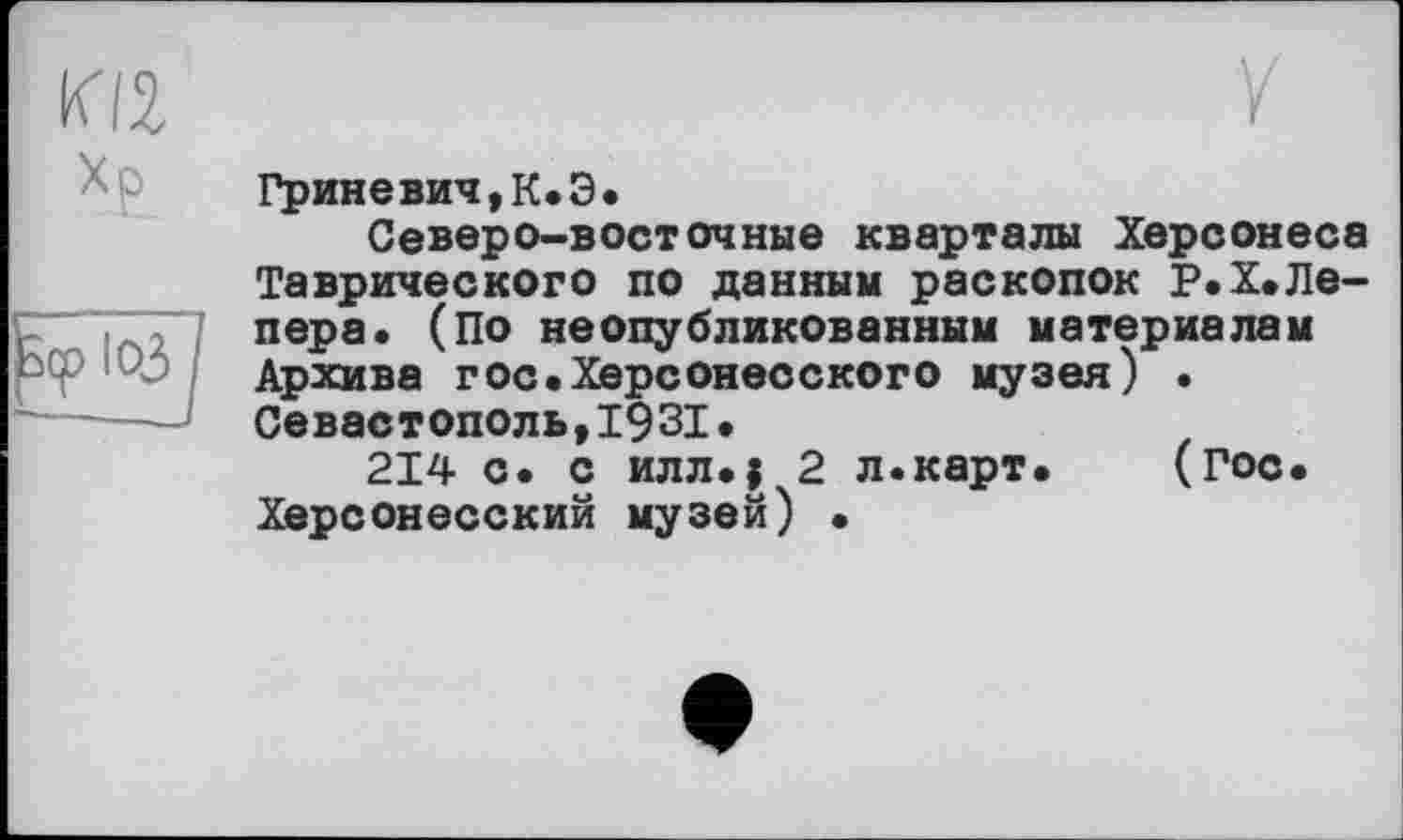 ﻿KI2
Хр
ІОЗ
Y
Гриневич,К.Э.
Северо-восточные кварталы Херсонеса Таврического по данным раскопок Р.Х.Лепера. (По неопубликованным материалам Архива гос.Херсонесского музея) • Севастополь,1931.
214 с. с илл.; 2 л.карт.	(Гос.
Херсонесский музей) •